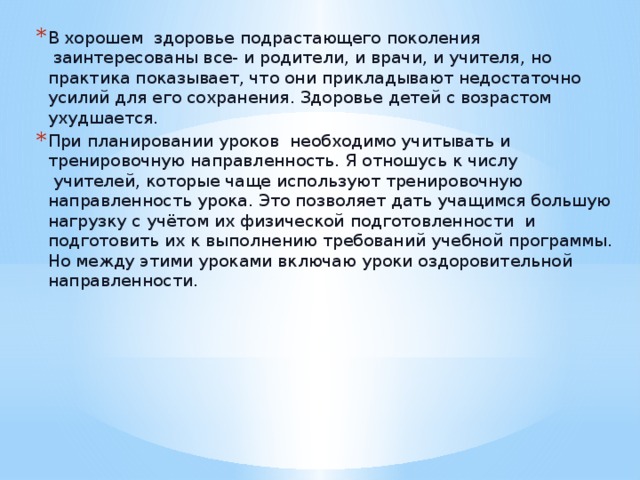 В хорошем  здоровье подрастающего поколения  заинтересованы все- и родители, и врачи, и учителя, но практика показывает, что они прикладывают недостаточно усилий для его сохранения. Здоровье детей с возрастом ухудшается. При планировании уроков  необходимо учитывать и тренировочную направленность. Я отношусь к числу  учителей, которые чаще используют тренировочную направленность урока. Это позволяет дать учащимся большую нагрузку с учётом их физической подготовленности  и подготовить их к выполнению требований учебной программы. Но между этими уроками включаю уроки оздоровительной направленности.