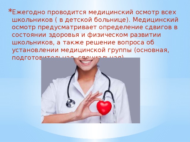 Ежегодно проводится медицинский осмотр всех школьников ( в детской больнице). Медицинский осмотр предусматривает определение сдвигов в состоянии здоровья и физическом развитии школьников, а также решение вопроса об установлении медицинской группы (основная, подготовительная, специальная).