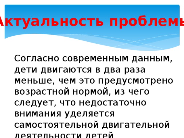 Актуальность проблемы Согласно современным данным, дети двигаются в два раза меньше, чем это предусмотрено возрастной нормой, из чего следует, что недостаточно внимания уделяется самостоятельной двигательной деятельности детей