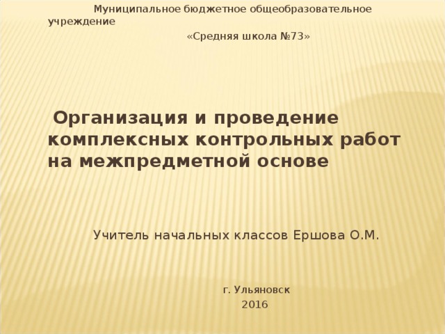 Муниципальное бюджетное общеобразовательное учреждение  «Средняя школа №73»  Организация и проведение комплексных контрольных работ на межпредметной основе    Учитель начальных классов Ершова О.М.  г. Ульяновск  2016