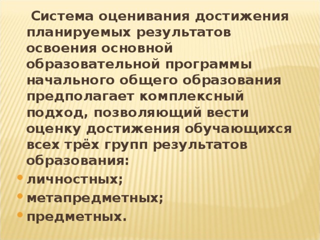 Система оценивания достижения планируемых результатов освоения основной образовательной программы начального общего образования предполагает комплексный подход, позволяющий вести оценку достижения обучающихся всех трёх групп результатов образования: личностных; метапредметных; предметных.