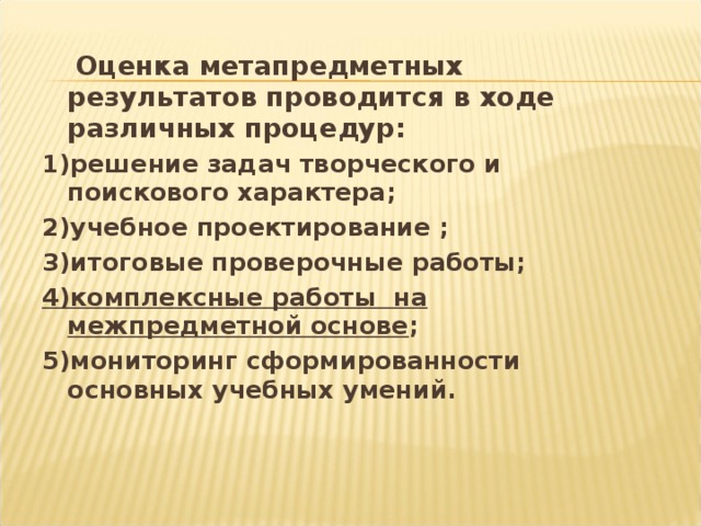 Оценка метапредметных результатов проводится в ходе различных процедур: 1)решение задач творческого и поискового характера; 2)учебное проектирование ; 3)итоговые проверочные работы; 4)комплексные работы на межпредметной основе ; 5)мониторинг сформированности основных учебных умений.