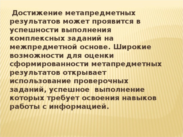 Достижение метапредметных результатов может проявится в успешности выполнения комплексных заданий на межпредметной основе. Широкие возможности для оценки сформированности метапредметных результатов открывает использование проверочных заданий, успешное выполнение которых требует освоения навыков работы с информацией.