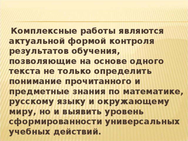 Комплексные работы являются актуальной формой контроля результатов обучения, позволяющие на основе одного текста не только определить понимание прочитанного и предметные знания по математике, русскому языку и окружающему миру, но и выявить уровень сформированности универсальных учебных действий.