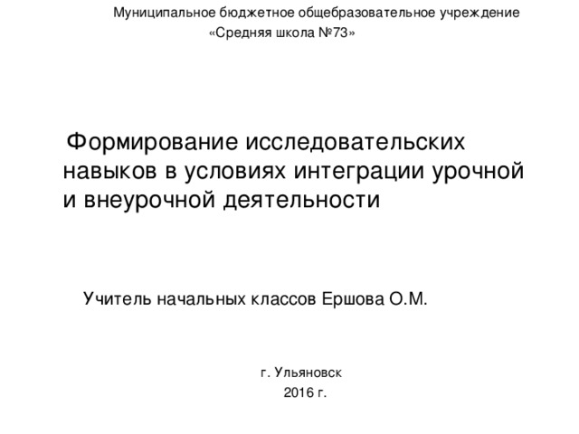 Муниципальное бюджетное общебразовательное учреждение  «Средняя школа №73»  Формирование исследовательских навыков в условиях интеграции урочной и внеурочной деятельности  Учитель начальных классов Ершова О.М.  г. Ульяновск  2016 г.