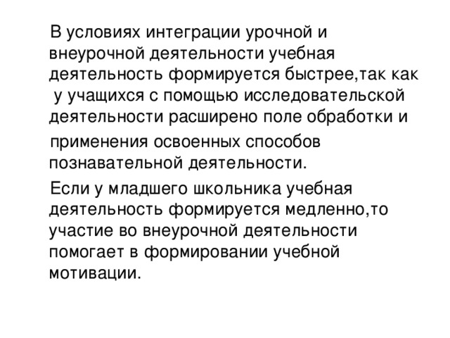 В условиях интеграции урочной и внеурочной деятельности учебная деятельность формируется быстрее,так как у учащихся с помощью исследовательской деятельности расширено поле обработки и  применения освоенных способов познавательной деятельности.  Если у младшего школьника учебная деятельность  формируется медленно,то участие во внеурочной деятельности помогает в формировании учебной мотивации.