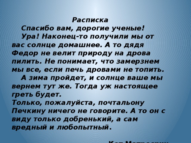 Расписка  Спасибо вам, дорогие ученые!  Ура! Наконец-то получили мы от вас солнце домашнее. А то дядя Федор не велит природу на дрова пилить. Не понимает, что замерзнем мы все, если печь дровами не топить.  А зима пройдет, и солнце ваше мы вернем тут же. Тогда уж настоящее греть будет. Только, пожалуйста, почтальону Печкину ничего не говорите. А то он с виду только добренький, а сам вредный и любопытный .  Кот Матроскин