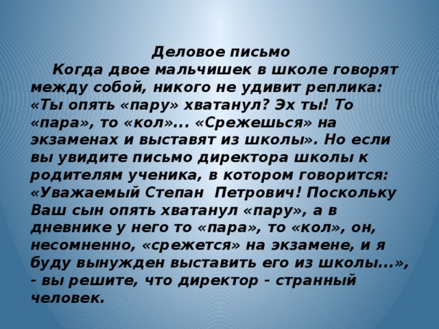 Деловое письмо  Когда двое мальчишек в школе говорят между собой, никого не удивит реплика: «Ты опять «пару» хватанул? Эх ты! То «пара», то «кол»... «Срежешься» на экзаменах и выставят из школы». Но если вы увидите письмо директора школы к родителям ученика, в котором говорится: «Уважаемый Степан Петрович! Поскольку Ваш сын опять хватанул «пару», а в дневнике у него то «пара», то «кол», он, несомненно, «срежется» на экзамене, и я буду вынужден выставить его из школы...», - вы решите, что директор - странный человек.