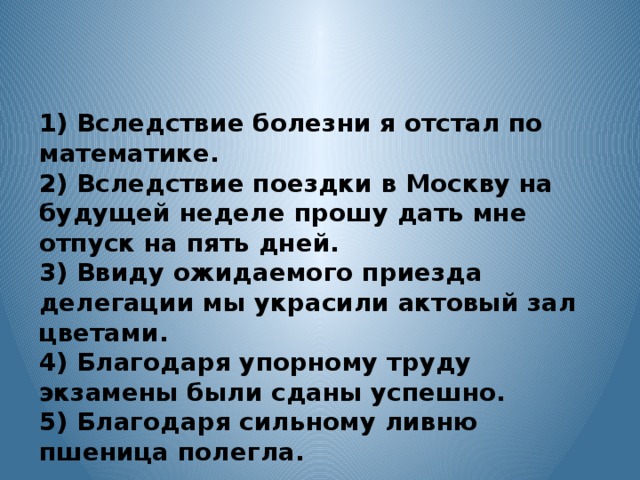 1) Вследствие болезни я отстал по математике. 2) Вследствие поездки в Москву на будущей неделе прошу дать мне отпуск на пять дней. 3) Ввиду ожидаемого приезда делегации мы украсили актовый зал цветами. 4) Благодаря упорному труду экзамены были сданы успешно. 5) Благодаря сильному ливню пшеница полегла.