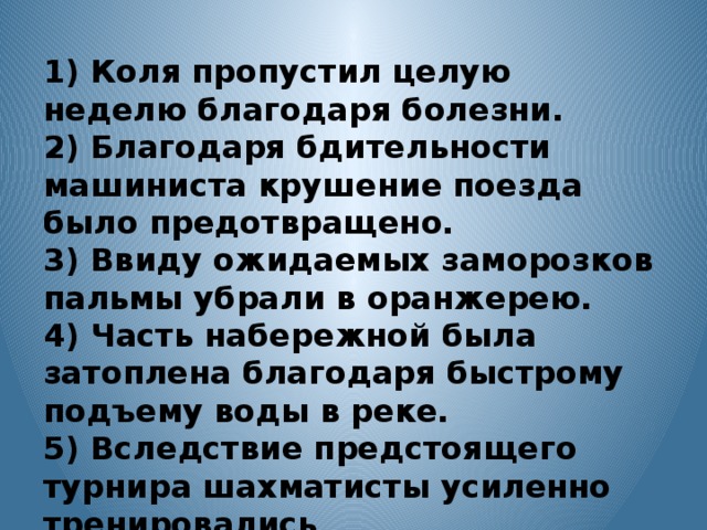 1) Коля пропустил целую неделю благодаря болезни. 2) Благодаря бдительности машиниста крушение поезда было предотвращено. 3) Ввиду ожидаемых заморозков пальмы убрали в оранжерею. 4) Часть набережной была затоплена благодаря быстрому подъему воды в реке. 5) Вследствие предстоящего турнира шахматисты усиленно тренировались