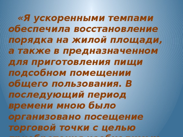 «Я ускоренными темпами обеспечила восстановление порядка на жилой площади, а также в предназначенном для приготовления пищи подсобном помещении общего пользования. В последующий период времени мною было организовано посещение торговой точки с целью приобретения необходимых продовольственных товаров».