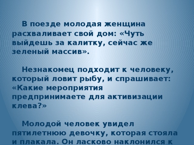 В поезде молодая женщина расхваливает свой дом: «Чуть выйдешь за калитку, сейчас же зеленый массив».   Незнакомец подходит к человеку, который ловит рыбу, и спрашивает: «Какие мероприятия предпринимаете для активизации клева?»   Молодой человек увидел пятилетнюю девочку, которая стояла и плакала. Он ласково наклонился к ней и спросил: «Ты по какому вопросу плачешь?»