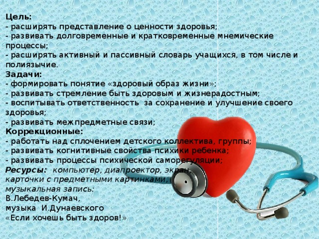 Цель:   - расширять представление о ценности здоровья; - развивать долговременные и кратковременные мнемические процессы; - расширять активный и пассивный словарь учащихся, в том числе и полиязычие. Задачи: - формировать понятие «здоровый образ жизни»; - развивать стремление быть здоровым и жизнерадостным; - воспитывать ответственность за сохранение и улучшение своего здоровья; - развивать межпредметные связи; Коррекционные: -  работать над сплочением детского коллектива, группы; - развивать когнитивные свойства психики ребенка; - развивать процессы психической саморегуляции; Ресурсы: компьютер, диапроектор, экран, карточки с предметными картинками, музыкальная запись: В.Лебедев-Кумач, музыка И.Дунаевского «Если хочешь быть здоров!»