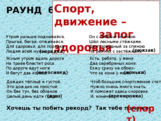 РАУНД 6 Спорт, движение –  залог здоровья Утром раньше поднимайся, Он с тобою и со мною Прыгай, бегай, отжимайся. Шёл лесными стёжками. Для здоровья, для порядка Друг походный за спиною Людям всем нужна  На ремнях с застёжками (рюкзак) (зарядка) Ясным утром вдоль дороги Есть, ребята, у меня Два серебряных коня. На траве блестит роса. По дороге едут ноги Езжу сразу на обоих- Что за кони у меня?  И бегут два колеса (коньки) (велосипед) Дождик тёплый и густой, Это дождик не простой: Он без туч, без облаков Целый день идти готов Чтоб большим спортсменом стать Нужно очень много знать. И поможет здесь сноровка И, конечно,  (душ) (тренировка) (спорт) Хочешь ты побить рекорд? Так тебе поможет