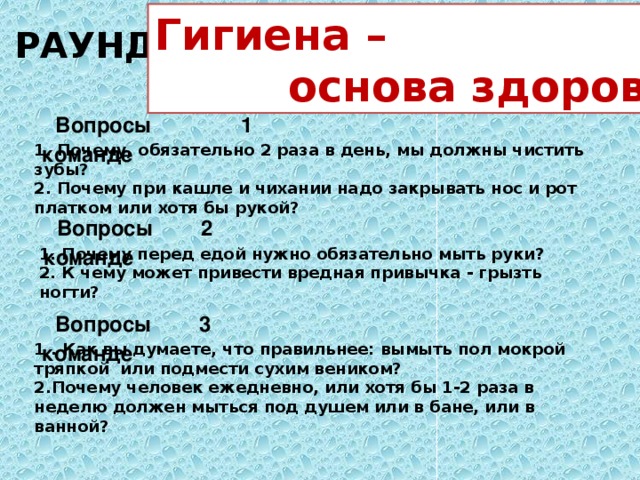 РАУНД 2 Гигиена –  основа здоровья Вопросы 1 команде 1. Почему, обязательно 2 раза в день, мы должны чистить зубы? 2. Почему при кашле и чихании надо закрывать нос и рот платком или хотя бы рукой? Вопросы 2 команде 1. Почему перед едой нужно обязательно мыть руки? 2. К чему может привести вредная привычка - грызть ногти? Вопросы 3 команде 1 . Как вы думаете, что правильнее: вымыть пол мокрой тряпкой или подмести сухим веником? 2.Почему человек ежедневно, или хотя бы 1-2 раза в неделю должен мыться под душем или в бане, или в ванной?