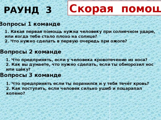 РАУНД 3 Скорая помощь Вопросы 1 команде 1. Какая первая помощь нужна человеку при солнечном ударе, или когда тебе стало плохо на солнце? 2. Что нужно сделать в первую очередь при ожоге? Вопросы 2 команде 1. Что предпринять, если у человека кровотечение из носа? 2. Как вы думаете, что нужно сделать, если ты обморозил нос или щёку? Вопросы 3 команде 1. Что предпринять если ты поранился и у тебя течёт кровь? 2. Как поступить, если человек сильно ушиб и поцарапал колено?