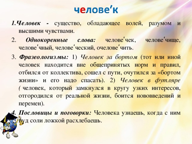 1.Человек - существо, обладающее волей, разумом и высшими чувствами. 2. Однокоренные слова: человеʹчек, человеʹчище, человеʹчный, человеʹческий, очеловеʹчить. 3. Фразеологизмы: 1) Человек за бортом (тот или иной человек находится вне общепринятых норм и правил, отбился от коллектива, сошел с пути, очутился за «бортом жизни» и его надо спасать). 2)  Человек в футляре (   человек, который замкнулся в кругу узких интересов, отгородился от реальной жизни, боится нововведений и перемен). 4. Пословицы и поговорки: Человека узнаешь, когда с ним пуд соли ложкой расхлебаешь. 