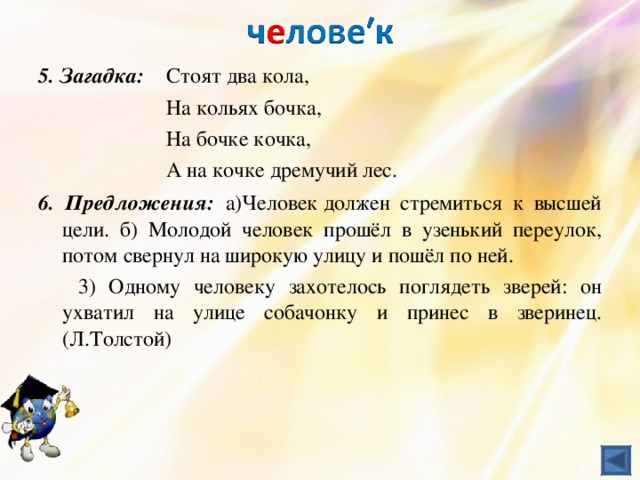 5. Загадка:  Стоят два кола,    На кольях бочка,    На бочке кочка,    А на кочке дремучий лес. 6. Предложения:  а)Человек должен стремиться к высшей цели. б) Молодой человек прошёл в узенький переулок, потом свернул на широкую улицу и пошёл по ней.  3) Одному человеку захотелось поглядеть зверей: он ухватил на улице собачонку и принес в зверинец. (Л.Толстой)