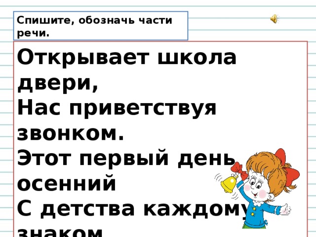 Спишите, обозначь части речи. Открывает школа двери,  Нас приветствуя звонком.  Этот первый день осенний  С детства каждому знаком.