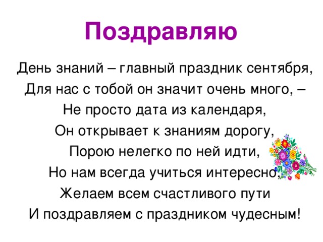 Поздравляю День знаний – главный праздник сентября, Для нас с тобой он значит очень много, – Не просто дата из календаря, Он открывает к знаниям дорогу, Порою нелегко по ней идти, Но нам всегда учиться интересно, Желаем всем счастливого пути И поздравляем с праздником чудесным!