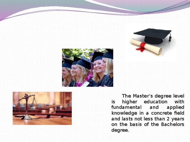 The Master‘s degree level is higher education with fundamental and applied knowledge in a concrete field and lasts not less than 2 years on the basis of the Bachelors degree.