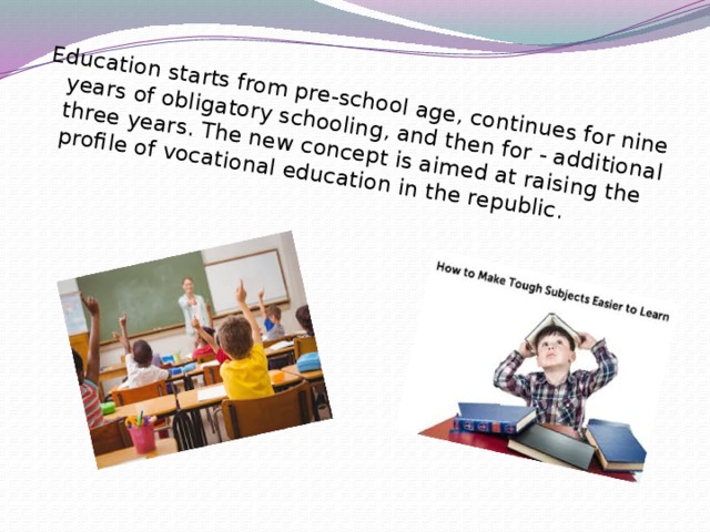 Education starts from pre-school age, continues for nine years of obligatory schooling, and then for - additional three years. The new concept is aimed at raising the profile of vocational education in the republic.