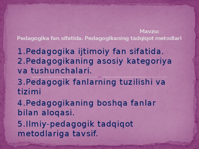 Mavzu: Pedagogika fan sifatida. Pedagogikaning tadqiqot metodlari 1.Pedagogika ijtimoiy fan sifatida. 2.Pedagogikaning asosiy kategoriya va tushunchalari. 3.Pedagogik fanlarning tuzilishi va tizimi 4.Pedagogikaning boshqa fanlar bilan aloqasi. 5.Ilmiy-pedagogik tadqiqot metodlariga tavsif.