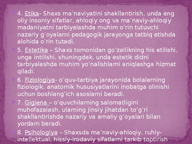 4. Etika - Shaxs ma’naviyatini shakllantirish, unda eng oliy insoniy sifatlar, ahloqiy ong va ma’naviy-ahloqiy madaniyatni tarbiyalashda muhim o’rin tutuvchi nazariy g’oyalarni pedagogik jarayonga tatbiq etishda alohida o’rin tutadi. 5. Estetika – Shaxs tomonidan go’zallikning his etilishi, unga intilishi, shuningdek, unda estetik didni tarbiyalashda muhim yo’nalishlarni aniqlashga hizmat qiladi. 6. Fiziologiya - o’quv-tarbiya jarayonida bolalarning fiziologik, anatomik hususiyatlarini inobatga olinishi uchun boshlang’ich asoslarni beradi. 7. Gigiena – o’quvchilarning salomatligini muhofazalash, ularning jinsiy jihatdan to’g’ri shakllantirishda nazariy va amaliy g’oyalari bilan yordam beradi. 8. Psihologiya