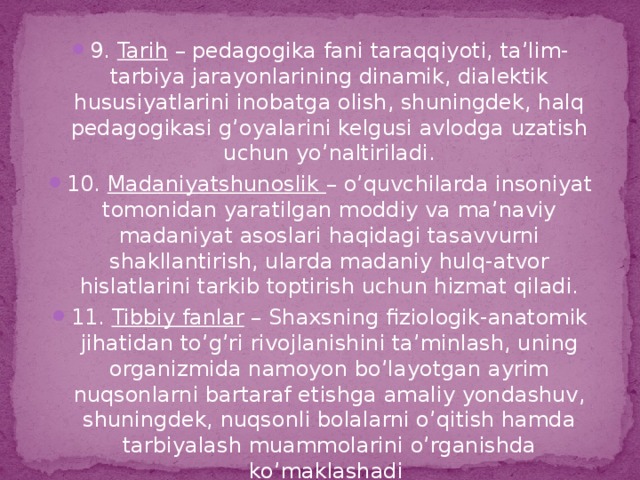 9. Tarih – pedagogika fani taraqqiyoti, ta’lim-tarbiya jarayonlarining dinamik, dialektik hususiyatlarini inobatga olish, shuningdek, halq pedagogikasi g’oyalarini kelgusi avlodga uzatish uchun yo’naltiriladi. 10. Madaniyatshunoslik – o’quvchilarda insoniyat tomonidan yaratilgan moddiy va ma’naviy madaniyat asoslari haqidagi tasavvurni shakllantirish, ularda madaniy hulq-atvor hislatlarini tarkib toptirish uchun hizmat qiladi. 11. Tibbiy fanlar