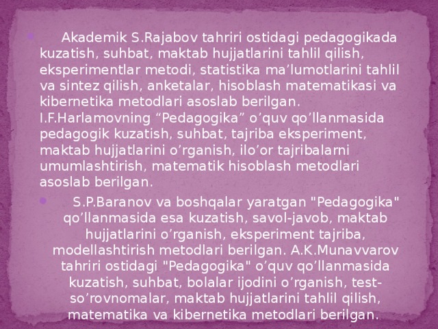 Akademik S.Rajabov tahriri ostidagi pedagogikada kuzatish, suhbat, maktab hujjatlarini tahlil qilish, eksperimentlar metodi, statistika ma’lumotlarini tahlil va sintez qilish, anketalar, hisoblash matematikasi va kibernetika metodlari asoslab berilgan. I.F.Harlamovning “Pedagogika” o’quv qo’llanmasida pedagogik kuzatish, suhbat, tajriba eksperiment, maktab hujjatlarini o’rganish, ilo’or tajribalarni umumlashtirish, matematik hisoblash metodlari asoslab berilgan.  S.P.Baranov va boshqalar yaratgan 