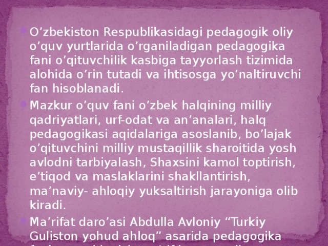 O’zbekiston Respublikasidagi pedagogik oliy o’quv yurtlarida o’rganiladigan pedagogika fani o’qituvchilik kasbiga tayyorlash tizimida alohida o’rin tutadi va ihtisosga yo’naltiruvchi fan hisoblanadi. Mazkur o’quv fani o’zbek halqining milliy qadriyatlari, urf-odat va an’analari, halq pedagogikasi aqidalariga asoslanib, bo’lajak o’qituvchini milliy mustaqillik sharoitida yosh avlodni tarbiyalash, Shaxsini kamol toptirish, e’tiqod va maslaklarini shakllantirish, ma’naviy- ahloqiy yuksaltirish jarayoniga olib kiradi. Ma’rifat daro’asi Abdulla Avloniy “Turkiy Guliston yohud ahloq” asarida pedagogika faniga quyidagicha ta’rif bergan edi: