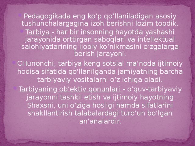 Pedagogikada eng ko’p qo’llaniladigan asosiy tushunchalargagina izoh berishni lozim topdik. Tarbiya - har bir insonning hayotda yashashi jarayonida orttirgan saboqlari va intellektual salohiyatlarining ijobiy ko’nikmasini o’zgalarga berish jarayoni. CHunonchi, tarbiya keng sotsial ma’noda ijtimoiy hodisa sifatida qo’llanilganda jamiyatning barcha tarbiyaviy vositalarni o’z ichiga oladi. Tarbiyaning ob’ektiv qonunlari