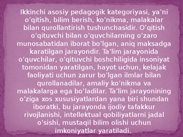 Ikkinchi asosiy pedagogik kategoriyasi, ya’ni o’qitish, bilim berish, ko’nikma, malakalar bilan qurollantirish tushunchasidir. O’qitish o’qituvchi bilan o’quvchilarning o’zaro munosabatidan iborat bo’lgan, aniq maksadga karatilgan jarayondir. Ta’lim jarayonida o’quvchilar, o’qituvchi boshchiligida insoniyat tomonidan yaratilgan, hayot uchun, kelajak faoliyati uchun zarur bo’lgan ilmlar bilan qurollanadilar, amaliy ko’nikma va malakalarga ega bo’ladilar. Ta’lim jarayonining o’ziga xos xususiyatlardan yana biri shundan iboratki, bu jarayonda ijodiy tafakkur rivojlanishi, intellektual qobiliyatlarni jadal o’sishi, mustaqil bilim olishi uchun imkoniyatlar yaratiladi.