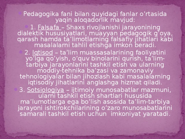 Pedagogika fani bilan quyidagi fanlar o’rtasida yaqin aloqadorlik mavjud: 1. Falsafa – Shaxs rivojlanishi jarayonining dialektik hususiyatlari, muayyan pedagogik g’oya, qarash hamda ta’limotlarning falsafiy jihatlari kabi masalalarni tahlil etishga imkon beradi. 2. Iqtisod – ta’lim muassasalarining faoliyatini yo’lga qo’yish, o’quv binolarini qurish, ta’lim-tarbiya jarayonlarini tashkil etish va ularning moddiy-tehnika ba’zasi va zamonaviy tehnologiyalar bilan jihozlash kabi masalalarning iqtisodiy jihatlarini anglashga hizmat qiladi. 3. Sotsiologiya