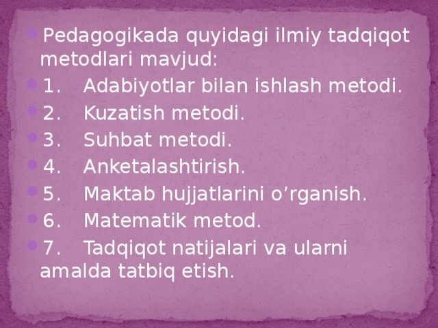 Pedagogikada quyidagi ilmiy tadqiqot metodlari mavjud: 1.  Adabiyotlar bilan ishlash metodi. 2.  Kuzatish metodi. 3.  Suhbat metodi. 4.  Anketalashtirish. 5.  Maktab hujjatlarini o’rganish. 6.  Matematik metod. 7.  Tadqiqot natijalari va ularni amalda tatbiq etish.