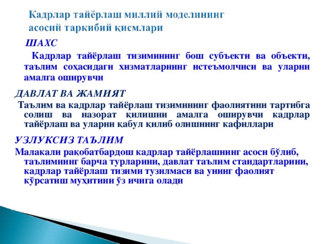 ШАХС  К адрлар тайёрлаш тизимининг бош субъекти ва объекти,  таълим со ҳ асидаги хизматларнинг истеъмолчиси ва уларни амалга оширувчи  ДАВЛАТ ВА ЖАМИЯТ  Т аълим ва кадрлар тайёрлаш тизимининг фаолиятини тартибга солиш ва назорат қ илишни амалга оширувчи кадрлар тайёрлаш ва уларни қ абул қ илиб олишнинг кафиллари  УЗЛУКСИЗ ТАЪЛИМ М алакали ра қ обатбардош кадрлар тайёрлашнинг асоси б ў либ, таълимнинг барча турларини, давлат таълим стандартларини, кадрлар тайёрлаш тизими тузилмаси ва унинг фаолият к ў рсатиш му ҳ итини ў з ичига олади