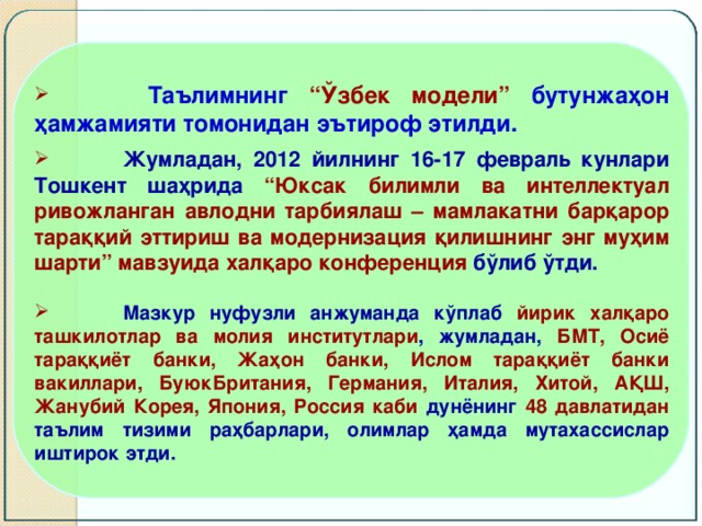 Таълимнинг “Ўзбек модели” бутунжаҳон ҳамжамияти томонидан эътироф этилди.   Жумладан, 2012 йилнинг 16-17 февраль кунлари Тошкент шаҳрида “Юксак билимли ва интеллектуал ривожланган авлодни тарбиялаш – мамлакатни барқарор тараққий эттириш ва модернизация қилишнинг энг муҳим шарти” мавзуида халқаро конференция бўлиб ўтди.   Мазкур нуфузли анжуманда кўплаб йирик халқаро ташкилотлар ва молия институтлари , жумладан, БМТ, Осиё тараққиёт банки, Жаҳон банки, Ислом тараққиёт банки вакиллари, БуюкБритания, Германия, Италия, Хитой, АҚШ, Жанубий Корея, Япония, Россия каби дунёнинг 48 давлатидан таълим тизими раҳбарлари, олимлар ҳамда мутахассислар иштирок этди.