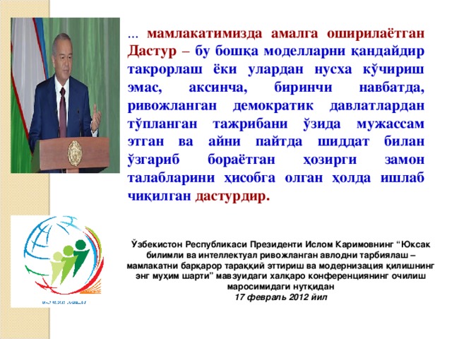 ... м амлакатимизда амалга оширилаётган Дастур – бу бошқа моделларни қандайдир такрорлаш ёки улардан нусха кўчириш эмас, аксинча, биринчи навбатда, ривожланган демократик давлатлардан тўпланган тажрибани ўзида мужассам этган ва айни пайтда шиддат билан ўзгариб бораётган ҳозирги замон талабларини ҳисобга олган ҳолда ишлаб чиқилган  дастурдир. Ўзбекистон Республикаси Президенти Ислом Каримовнинг “Юксак билимли ва интеллектуал ривожланган авлодни тарбиялаш – мамлакатни барқарор тараққий эттириш ва модернизация қилишнинг энг муҳим шарти” мавзуидаги халқаро конференциянинг очилиш маросимидаги нутқидан 17 февраль 2012 йил