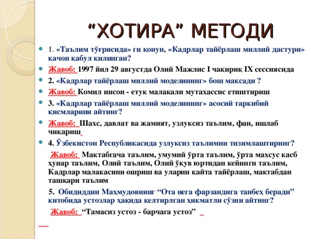 “ ХОТИРА” МЕТОДИ 1. « Таълим тўғрисида » ги қ онун , «Кадрлар тайёрлаш миллий дастури» қачон қабул қилинган?  Жавоб: 1997 йил 29 августда Олий Мажлис I ча қ ири қ  IX сессиясида 2.  «Кадрлар тайёрлаш миллий моделининг » бош мақсади ? Жавоб: Комил инсон - етук малакали мутахассис етиштириш 3. «Кадрлар тайёрлаш миллий моделининг » асосий таркибий қисмларини айтинг? Жавоб: Шахс, давлат ва жамият, узлуксиз таълим, фан, ишлаб чиқариш  4. Ўзбекистон Республикаси да узлуксиз таълим ни тизим лаштиринг?  Жавоб: Мактабгача таълим, умумий ўрта таълим, ўрта махсус касб ҳунар таълим, Олий таълим, Олий ўқув юртидан кейинги таълим, Кадрлар малакасини ошриш ва уларни қайта тайёрлаш, мактабдан ташқари таълим   5. Обидиддин Маҳмудовнинг “Ота нега фарзандига танбеҳ беради” китобида устозлар ҳақида келтирлган ҳикматли сўзни айтинг?   Жавоб: “Тамасиз устоз - барчага устоз”