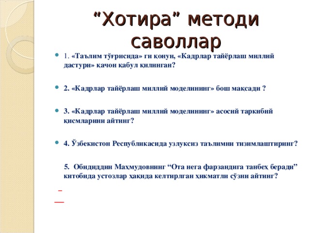 “ Хотира” методи саволлар 1. « Таълим тўғрисида » ги қ онун , «Кадрлар тайёрлаш миллий дастури» қачон қабул қилинган?  2. «Кадрлар тайёрлаш миллий моделининг » бош мақсади ?  3. «Кадрлар тайёрлаш миллий моделининг » асосий таркибий қисмларини айтинг?  4. Ўзбекистон Республикаси да узлуксиз таълим ни тизим лаштиринг?   5. Обидиддин Маҳмудовнинг “Ота нега фарзандига танбеҳ беради” китобида устозлар ҳақида келтирлган ҳикматли сўзни айтинг?