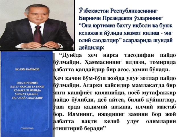 Ўзбекистон Республикасининг Биринчи Президенти ўзларининг “Она юртимиз бахту иқболи ва буюк келажаги йўлида хизмат қилиш - энг олий саодатдир” асарларида шундай дейдилар: