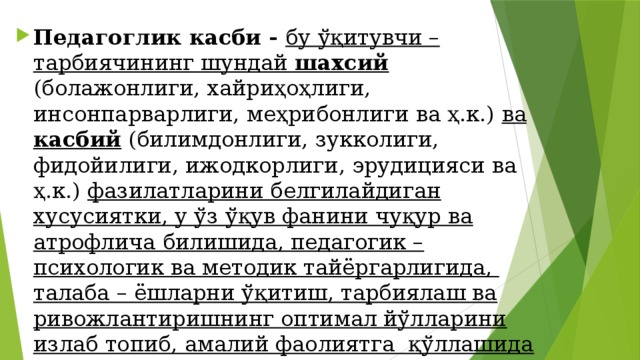 Педагоглик касби - бу ўқитувчи – тарбиячининг шундай шахсий (болажонлиги, хайриҳоҳлиги, инсонпарварлиги, меҳрибонлиги ва ҳ.к.) ва касбий (билимдонлиги, зукколиги, фидойилиги, ижодкорлиги, эрудицияси ва ҳ.к.) фазилатларини белгилайдиган хусусиятки, у ўз ўқув фанини чуқур ва атрофлича билишида, педагогик – психологик ва методик тайёргарлигида, талаба – ёшларни ўқитиш, тарбиялаш ва ривожлантиришнинг оптимал йўлларини излаб топиб, амалий фаолиятга қўллашида намоён бўлади.