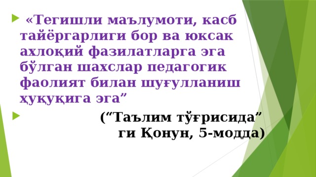 «Тегишли маълумоти, касб тайёргарлиги бор ва юксак ахлоқий фазилатларга эга бўлган шахслар педагогик фаолият билан шуғулланиш ҳуқуқига эга”  (“Таълим тўғрисида” ги Қонун, 5-модда)