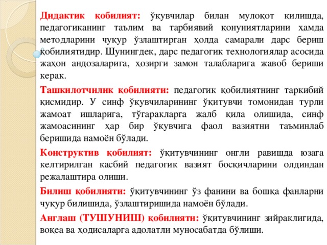 Дидактик қобилият: ўқувчилар билан мулоқот қилишда, педагогиканинг таълим ва тарбиявий қонуниятларини ҳамда методларини чуқур ўзлаштирган ҳолда самарали дарс бериш қобилиятидир. Шунингдек, дарс педагогик технологиялар асосида жаҳон андозаларига, ҳозирги замон талабларига жавоб бериши керак. Ташкилотчилик қобилияти: педагогик қобилиятнинг таркибий қисмидир. У синф ўқувчиларининг ўқитувчи томонидан турли жамоат ишларига, тўгаракларга жалб қила олишида, синф жамоасининг ҳар бир ўқувчига фаол вазиятни таъминлаб беришида намоён бўлади. Конструктив қобилият: ўқитувчининг онгли равишда юзага келтирилган касбий педагогик вазият босқичларини олдиндан режалаштира олиши. Билиш қобилияти: ўқитувчининг ўз фанини ва бошқа фанларни чуқур билишида, ўзлаштиришида намоён бўлади. Англаш (ТУШУНИШ) қобилияти: ўқитувчининг зийраклигида, воқеа ва ҳодисаларга адолатли муносабатда бўлиши.