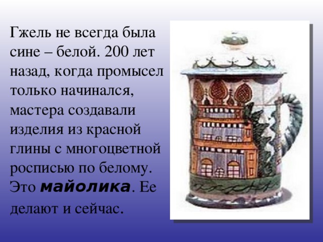 Гжель не всегда была сине – белой. 200 лет назад, когда промысел только начинался, мастера создавали изделия из красной глины с многоцветной росписью по белому. Это майолика . Ее делают и сейчас .