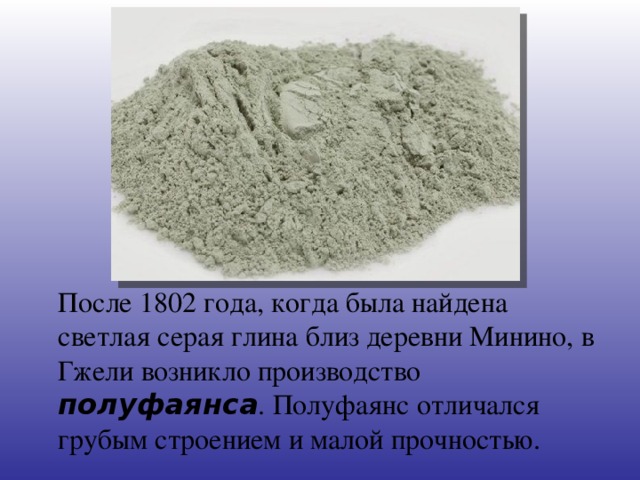 После 1802 года, когда была найдена светлая серая глина близ деревни Минино, в Гжели возникло производство полуфаянса . Полуфаянс отличался грубым строением и малой прочностью.