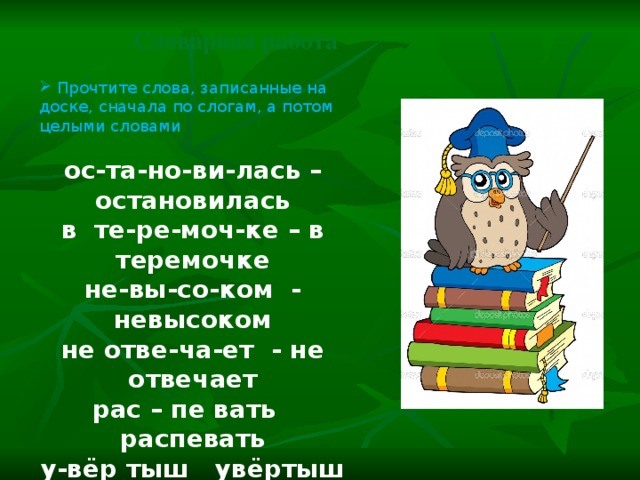 Словарная работа  Прочтите слова, записанные на доске, сначала по слогам, а потом целыми словами ос-та-но-ви-лась – остановилась в те-ре-моч-ке – в теремочке не-вы-со-ком - невысоком не отве-ча-ет - не отвечает рас – пе вать распевать у-вёр тыш увёртыш за –бра –лась забралась Объясните значение слова «увёртыш» Увёртыш – умеющий увёртываться от опасности