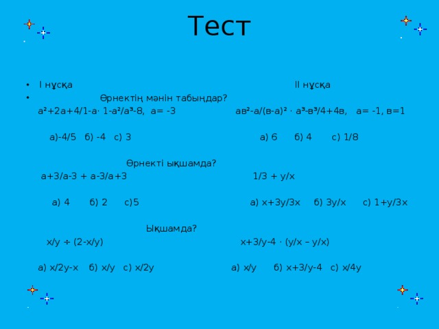 Тест   І нұсқа ІІ нұсқа  Өрнектің мәнін табыңдар?  а²+2а+4/1-а· 1-а²/а³-8, а= -3 ав²-а/(в-а)² · а³-в³/4+4в, а= -1, в=1  а)-4/5 б) -4 с) 3 а) 6 б) 4 с) 1/8  Өрнекті ықшамда?  а+3/а-3 + а-3/а+3 1/3 + у/х  а) 4 б) 2 с)5 а) х+3у/3х б) 3у/х с) 1+у/3х  Ықшамда?  х/у ÷ (2-х/у) х+3/у-4 · (у/х – у/х)  а) х/2у-х б) х/у с) х/2у а) х/у б) х+3/у-4 с) х/4у