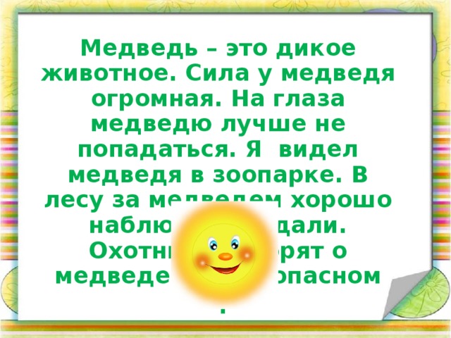 Медведь – это дикое животное. Сила у медведя огромная. На глаза медведю лучше не попадаться. Я видел медведя в зоопарке. В лесу за медведем хорошо наблюдать издали. Охотники говорят о медведе как об опасном звере.