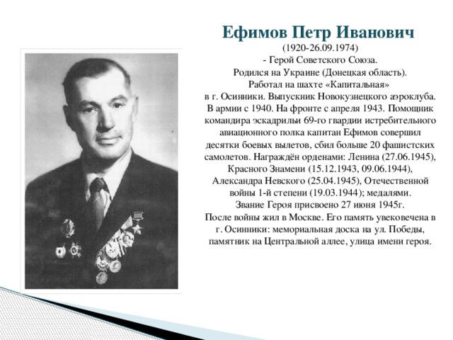 Ефимов Петр Иванович (1920-26.09.1974)  - Герой Советского Союза. Родился на Украине (Донецкая область). Работал на шахте «Капитальная» в г. Осинники. Выпускник Новокузнецкого аэроклуба. В армии с 1940. На фронте с апреля 1943. Помощник командира эскадрильи 69-го гвардии истребительного авиационного полка капитан Ефимов совершил десятки боевых вылетов, сбил больше 20 фашистских самолетов. Награждён орденами: Ленина (27.06.1945), Красного Знамени (15.12.1943, 09.06.1944), Александра Невского (25.04.1945), Отечественной войны 1-й степени (19.03.1944); медалями. Звание Героя присвоено 27 июня 1945г. После войны жил в Москве. Его память увековечена в г. Осинники: мемориальная доска на ул. Победы, памятник на Центральной аллее, улица имени героя.